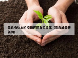 吴良有称本轮疫情近期有望收尾（吴良威最新新闻）