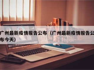 广州最新疫情报告公布（广州最新疫情报告公布今天）