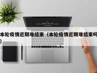 本轮疫情近期难结束（本轮疫情近期难结束吗）