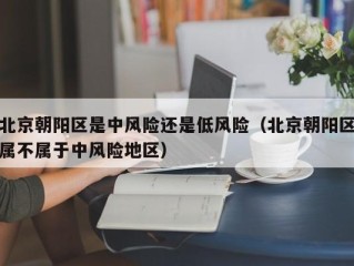 北京朝阳区是中风险还是低风险（北京朝阳区属不属于中风险地区）