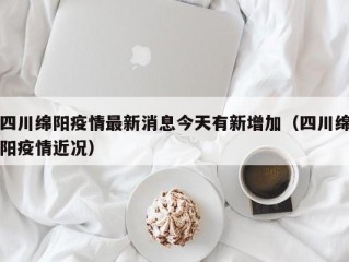 四川绵阳疫情最新消息今天有新增加（四川绵阳疫情近况）